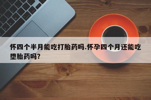 胎停大月份打胎药微信怀四个半月能吃打胎药吗.怀孕四个月还能吃堕胎药吗？