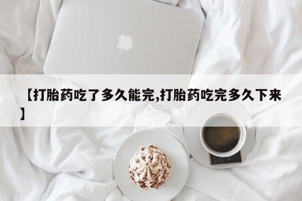 胎停大月份打胎药微信【打胎药吃了多久能完,打胎药吃完多久下来】
