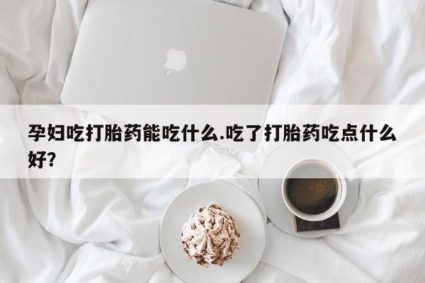 胎停大月份打胎药微信孕妇吃打胎药能吃什么.吃了打胎药吃点什么好？