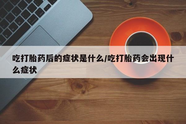 胎停大月份打胎药微信吃打胎药后的症状是什么/吃打胎药会出现什么症状