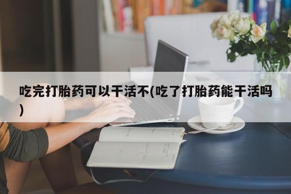 胎停大月份打胎药微信吃完打胎药可以干活不(吃了打胎药能干活吗)