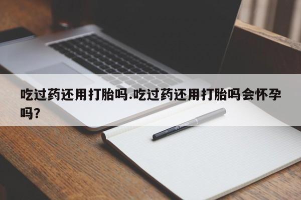 胎停大月份打胎药微信吃过药还用打胎吗.吃过药还用打胎吗会怀孕吗？