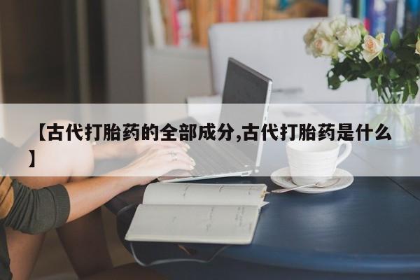 胎停大月份打胎药微信【古代打胎药的全部成分,古代打胎药是什么】
