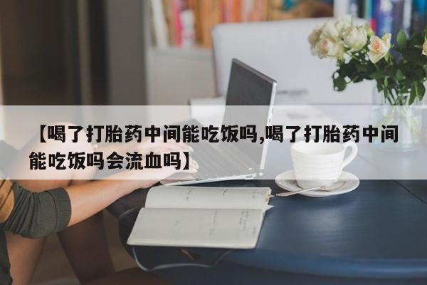 胎停大月份打胎药微信【喝了打胎药中间能吃饭吗,喝了打胎药中间能吃饭吗会流血吗】