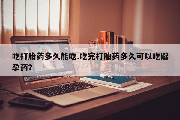 胎停大月份打胎药微信吃打胎药多久能吃.吃完打胎药多久可以吃避孕药？
