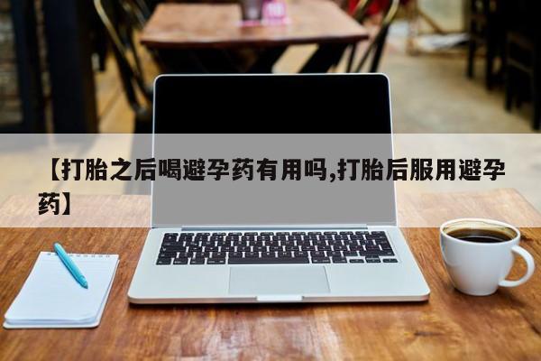 胎停大月份打胎药微信【打胎之后喝避孕药有用吗,打胎后服用避孕药】