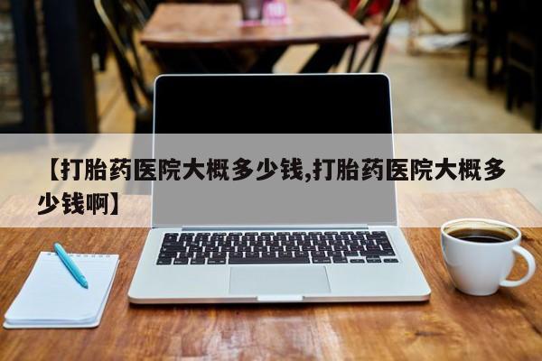 胎停大月份打胎药微信【打胎药医院大概多少钱,打胎药医院大概多少钱啊】