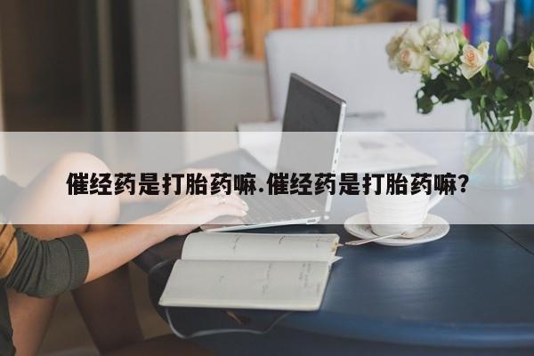 胎停大月份打胎药微信催经药是打胎药嘛.催经药是打胎药嘛？