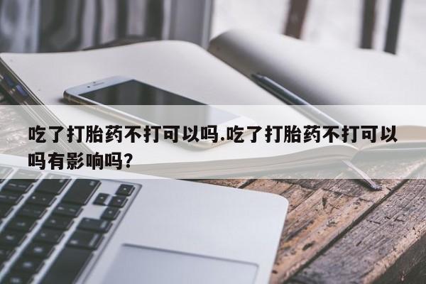 胎停大月份打胎药微信吃了打胎药不打可以吗.吃了打胎药不打可以吗有影响吗？