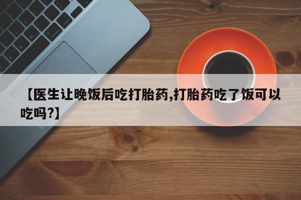 胎停大月份打胎药微信【医生让晚饭后吃打胎药,打胎药吃了饭可以吃吗?】
