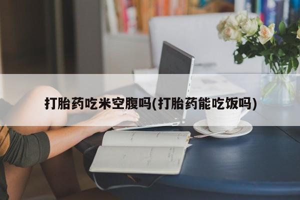 胎停大月份打胎药微信打胎药吃米空腹吗(打胎药能吃饭吗)
