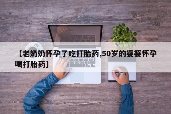 胎停大月份打胎药微信【老奶奶怀孕了吃打胎药,50岁的婆婆怀孕喝打胎药】