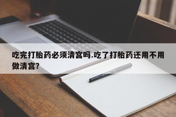 胎停大月份打胎药微信吃完打胎药必须清宫吗.吃了打胎药还用不用做清宫？