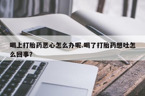 胎停大月份打胎药微信喝上打胎药恶心怎么办呢.喝了打胎药想吐怎么回事？