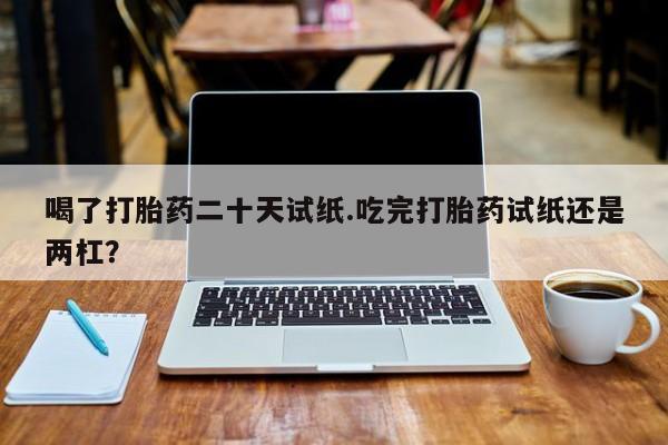 胎停大月份打胎药微信喝了打胎药二十天试纸.吃完打胎药试纸还是两杠？