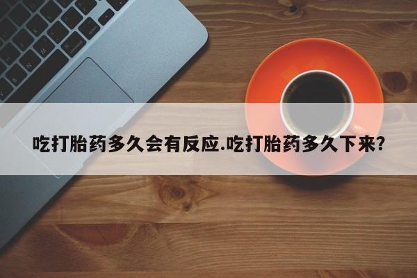 胎停大月份打胎药微信吃打胎药多久会有反应.吃打胎药多久下来？