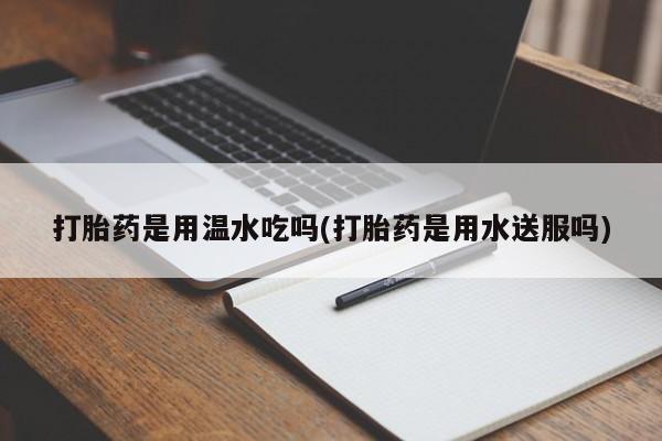 胎停大月份打胎药微信打胎药是用温水吃吗(打胎药是用水送服吗)