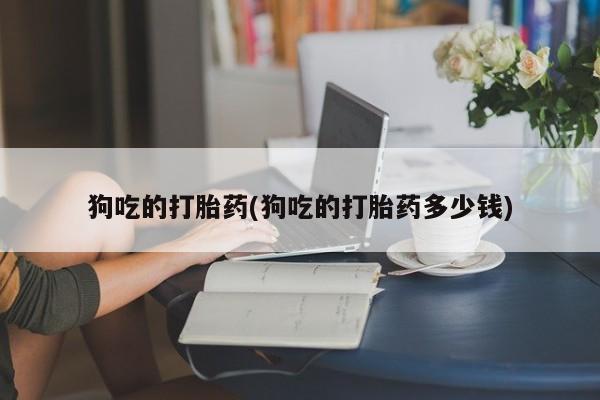 胎停大月份打胎药微信狗吃的打胎药(狗吃的打胎药多少钱)