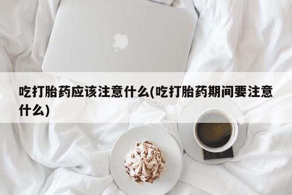 胎停大月份打胎药微信吃打胎药应该注意什么(吃打胎药期间要注意什么)