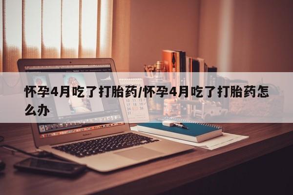 胎停大月份打胎药微信怀孕4月吃了打胎药/怀孕4月吃了打胎药怎么办