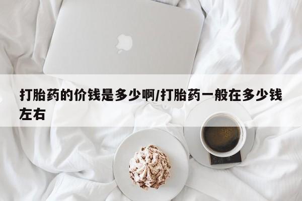 胎停大月份打胎药微信打胎药的价钱是多少啊/打胎药一般在多少钱左右