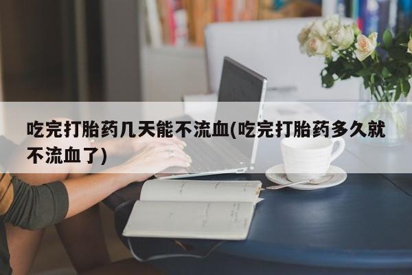 胎停大月份打胎药微信吃完打胎药几天能不流血(吃完打胎药多久就不流血了)