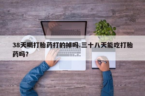胎停大月份打胎药微信38天喝打胎药打的掉吗.三十八天能吃打胎药吗？