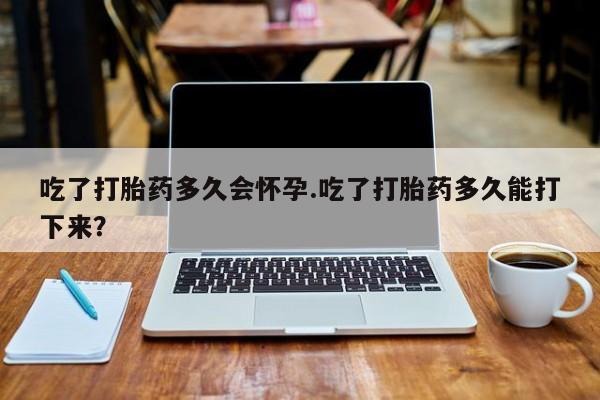 胎停大月份打胎药微信吃了打胎药多久会怀孕.吃了打胎药多久能打下来？