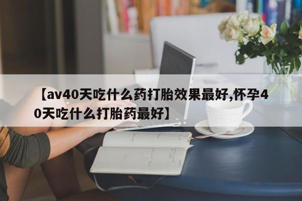 胎停大月份打胎药微信【av40天吃什么药打胎效果最好,怀孕40天吃什么打胎药最好】