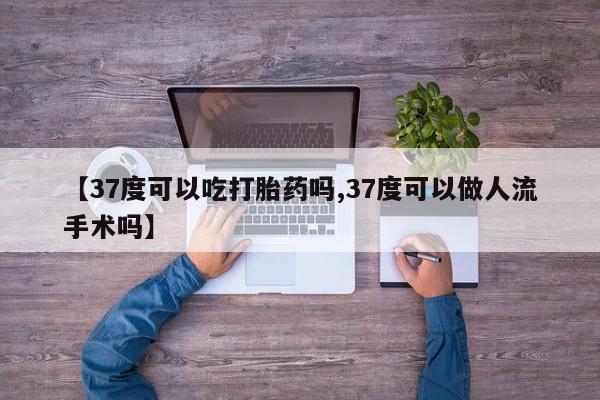 胎停大月份打胎药微信【37度可以吃打胎药吗,37度可以做人流手术吗】