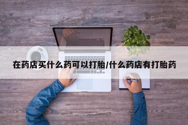 胎停大月份打胎药微信在药店买什么药可以打胎/什么药店有打胎药