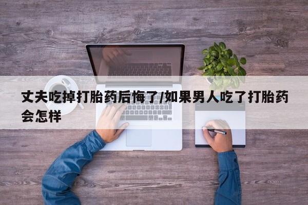 胎停大月份打胎药微信丈夫吃掉打胎药后悔了/如果男人吃了打胎药会怎样