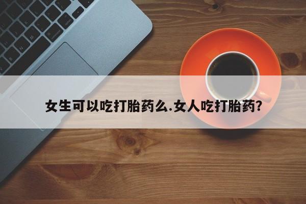 胎停大月份打胎药微信女生可以吃打胎药么.女人吃打胎药？
