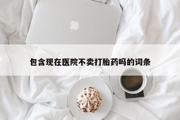 胎停大月份打胎药微信包含现在医院不卖打胎药吗的词条