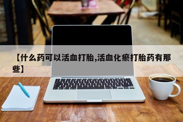 胎停大月份打胎药微信【什么药可以活血打胎,活血化瘀打胎药有那些】