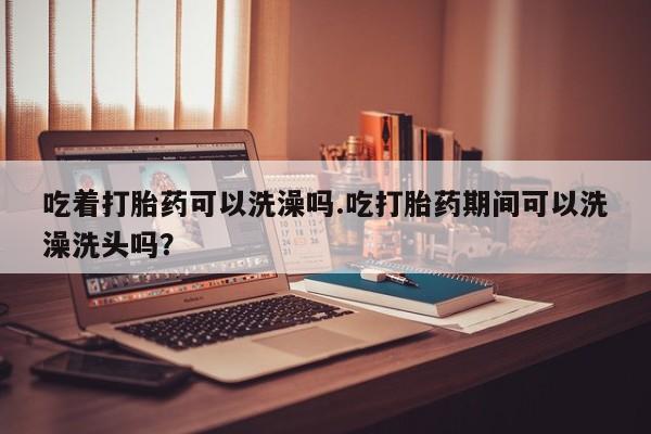 胎停大月份打胎药微信吃着打胎药可以洗澡吗.吃打胎药期间可以洗澡洗头吗？