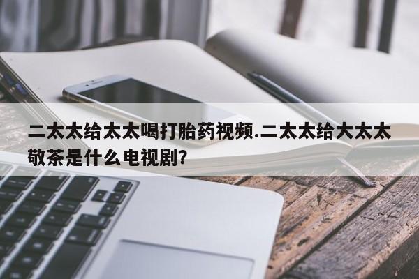 胎停大月份打胎药微信二太太给太太喝打胎药视频.二太太给大太太敬茶是什么电视剧？