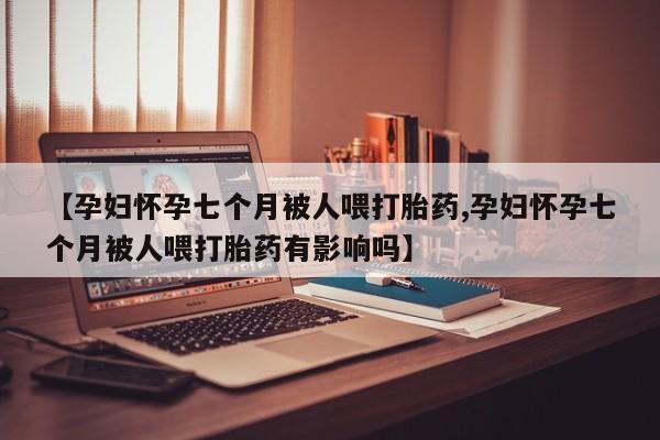 胎停大月份打胎药微信【孕妇怀孕七个月被人喂打胎药,孕妇怀孕七个月被人喂打胎药有影响吗】