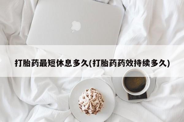 胎停大月份打胎药微信打胎药最短休息多久(打胎药药效持续多久)