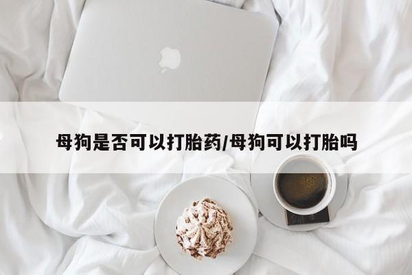 胎停大月份打胎药微信母狗是否可以打胎药/母狗可以打胎吗