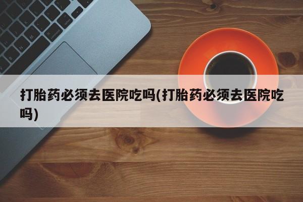 胎停大月份打胎药微信打胎药必须去医院吃吗(打胎药必须去医院吃吗)