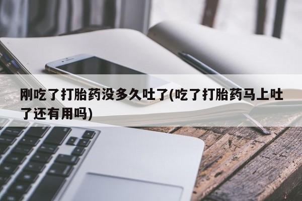 胎停大月份打胎药微信刚吃了打胎药没多久吐了(吃了打胎药马上吐了还有用吗)