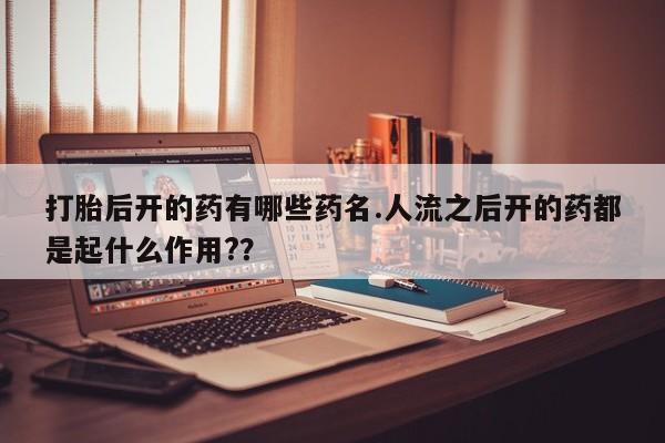 胎停大月份打胎药微信打胎后开的药有哪些药名.人流之后开的药都是起什么作用?？