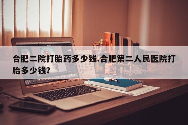 胎停大月份打胎药微信合肥二院打胎药多少钱.合肥第二人民医院打胎多少钱？