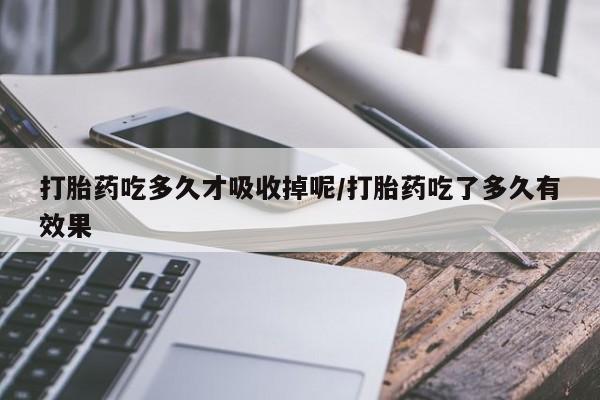 胎停大月份打胎药微信打胎药吃多久才吸收掉呢/打胎药吃了多久有效果