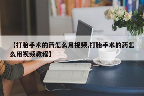 胎停大月份打胎药微信【打胎手术的药怎么用视频,打胎手术的药怎么用视频教程】