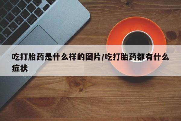 胎停大月份打胎药微信吃打胎药是什么样的图片/吃打胎药都有什么症状