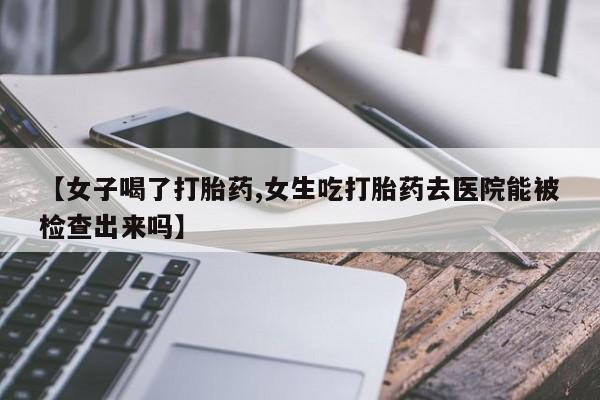 胎停大月份打胎药微信【女子喝了打胎药,女生吃打胎药去医院能被检查出来吗】