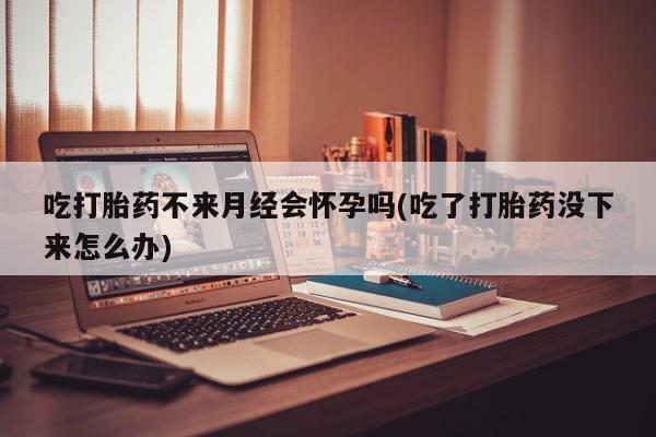 胎停大月份打胎药微信吃打胎药不来月经会怀孕吗(吃了打胎药没下来怎么办)