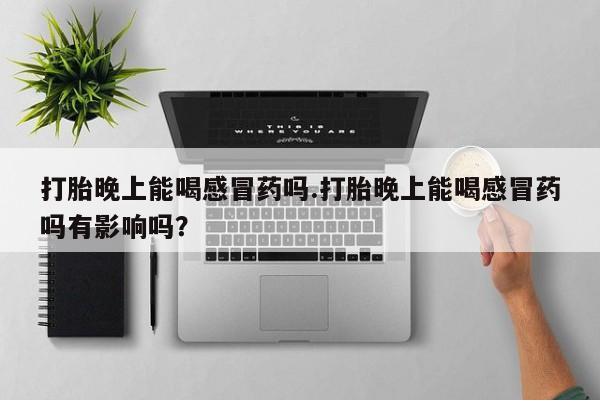 胎停大月份打胎药微信打胎晚上能喝感冒药吗.打胎晚上能喝感冒药吗有影响吗？